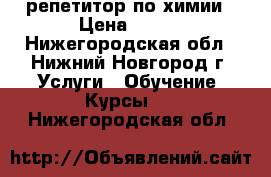 репетитор по химии › Цена ­ 500 - Нижегородская обл., Нижний Новгород г. Услуги » Обучение. Курсы   . Нижегородская обл.